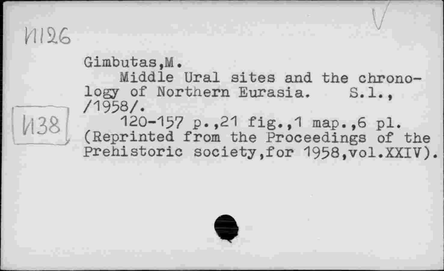 ﻿me
Gimbutas,M.
Middle Ural sites and the chronology of Northern Eurasia. S.I., /1958/.
120-157 p.,21 fig.,1 map.,6 pl. (Reprinted from the Proceedings of the Prehistoric society,for 1958,vol.XXIV).